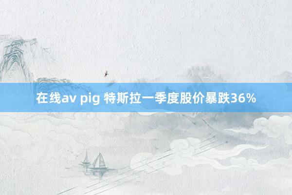 在线av pig 特斯拉一季度股价暴跌36%