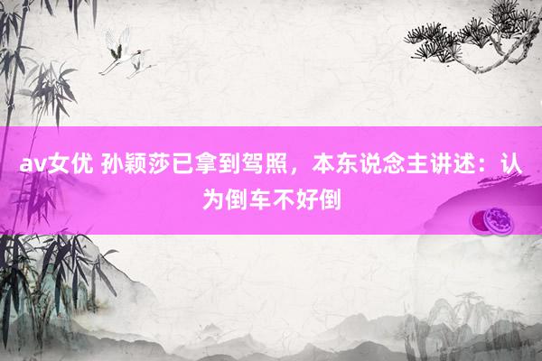 av女优 孙颖莎已拿到驾照，本东说念主讲述：认为倒车不好倒