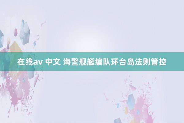 在线av 中文 海警舰艇编队环台岛法则管控