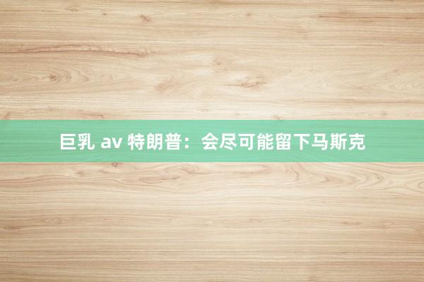 巨乳 av 特朗普：会尽可能留下马斯克