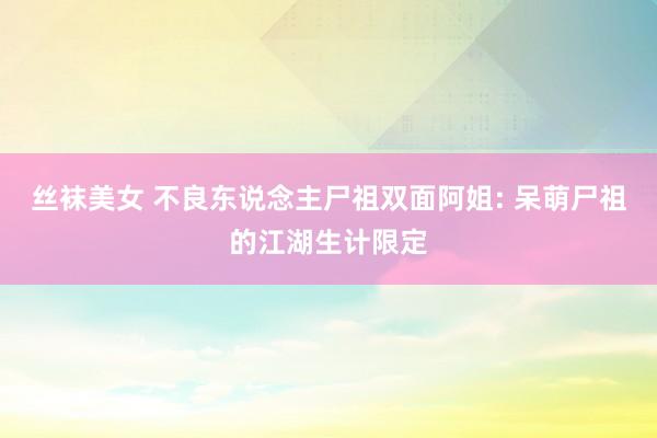 丝袜美女 不良东说念主尸祖双面阿姐: 呆萌尸祖的江湖生计限定