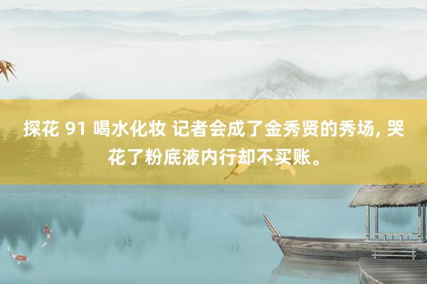 探花 91 喝水化妆 记者会成了金秀贤的秀场, 哭花了粉底液内行却不买账。