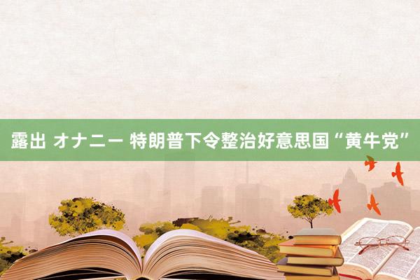 露出 オナニー 特朗普下令整治好意思国“黄牛党”