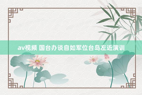 av视频 国台办谈自如军位台岛左近演训