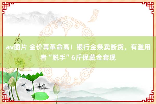 av图片 金价再革命高！银行金条卖断货，有滥用者“脱手”6斤保藏金套现