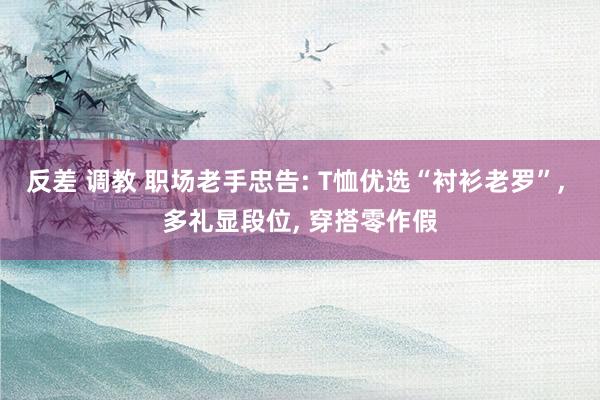 反差 调教 职场老手忠告: T恤优选“衬衫老罗”, 多礼显段位, 穿搭零作假