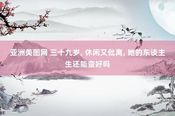 亚洲美图网 三十九岁, 休闲又仳离, 她的东谈主生还能蛮好吗