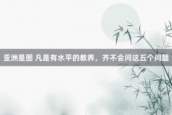 亚洲是图 凡是有水平的教养，齐不会问这五个问题