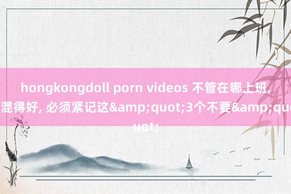 hongkongdoll porn videos 不管在哪上班, 思混得好, 必须紧记这&quot;3个不要&quot;