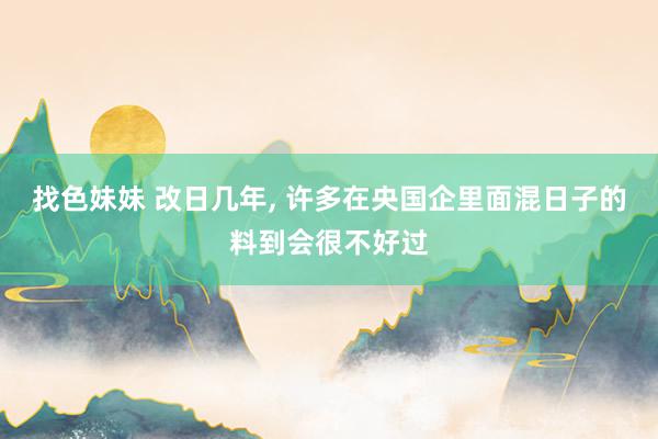 找色妹妹 改日几年, 许多在央国企里面混日子的料到会很不好过