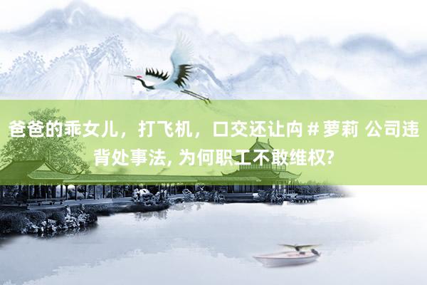 爸爸的乖女儿，打飞机，口交还让禸＃萝莉 公司违背处事法, 为何职工不敢维权?