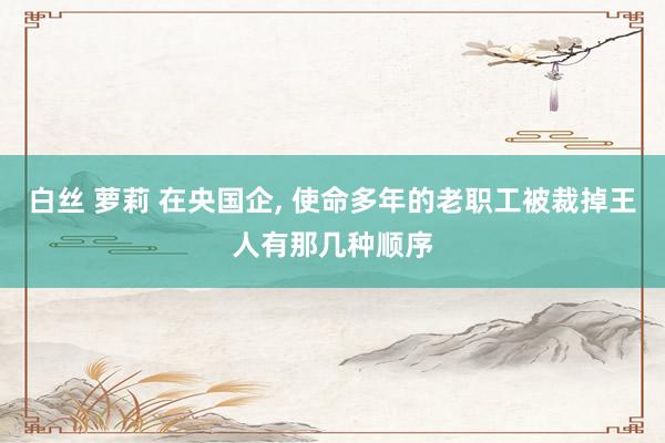 白丝 萝莉 在央国企, 使命多年的老职工被裁掉王人有那几种顺序