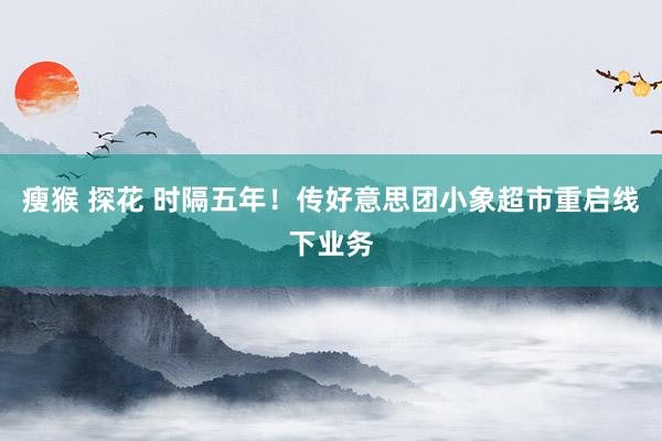 瘦猴 探花 时隔五年！传好意思团小象超市重启线下业务