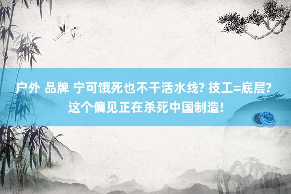 户外 品牌 宁可饿死也不干活水线? 技工=底层? 这个偏见正在杀死中国制造!
