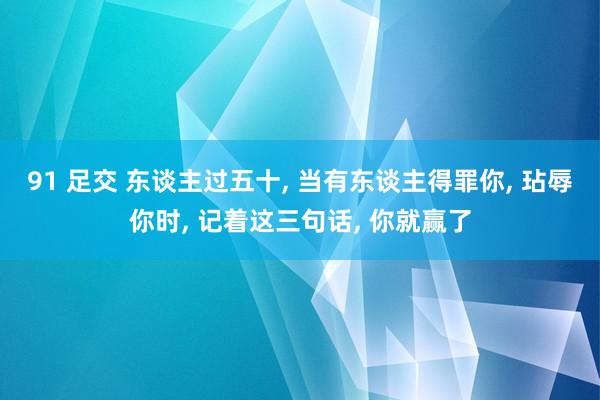 91 足交 东谈主过五十, 当有东谈主得罪你, 玷辱你时, 记着这三句话, 你就赢了