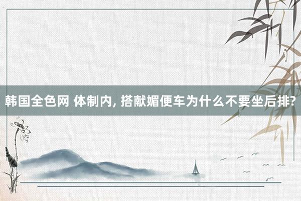 韩国全色网 体制内, 搭献媚便车为什么不要坐后排?