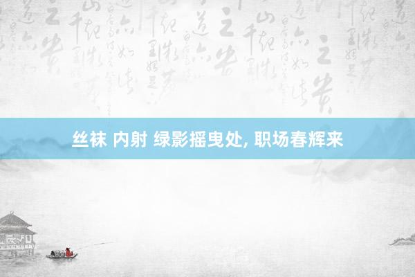 丝袜 内射 绿影摇曳处, 职场春辉来