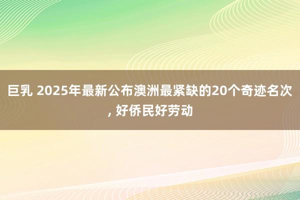 巨乳 2025年最新公布澳洲最紧缺的20个奇迹名次, 好侨民好劳动