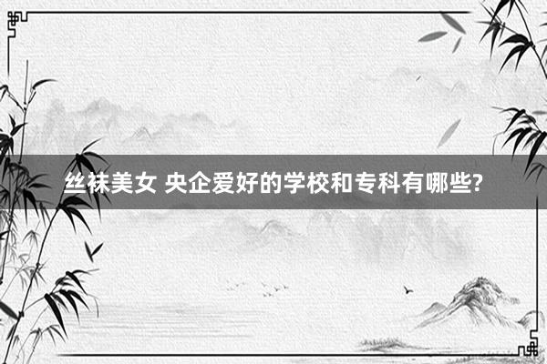丝袜美女 央企爱好的学校和专科有哪些?