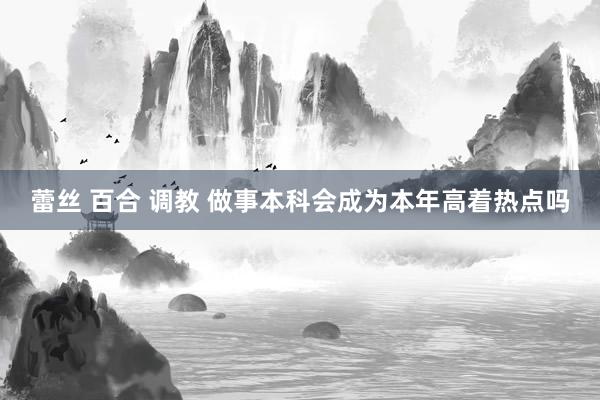 蕾丝 百合 调教 做事本科会成为本年高着热点吗