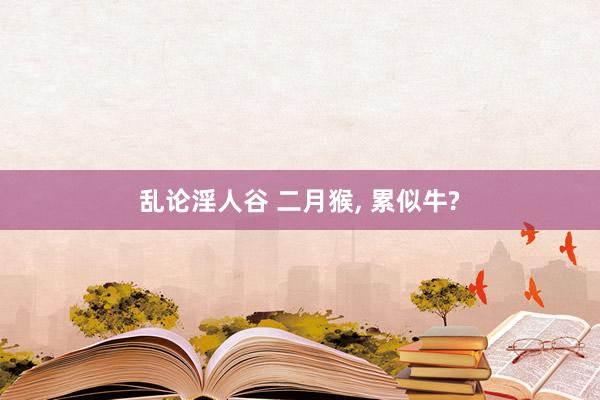乱论淫人谷 二月猴, 累似牛?