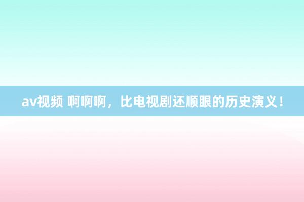 av视频 啊啊啊，比电视剧还顺眼的历史演义！