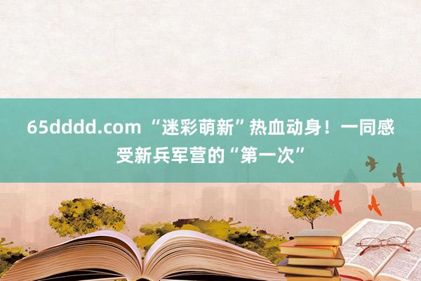 65dddd.com “迷彩萌新”热血动身！一同感受新兵军营的“第一次”