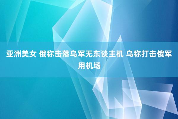亚洲美女 俄称击落乌军无东谈主机 乌称打击俄军用机场