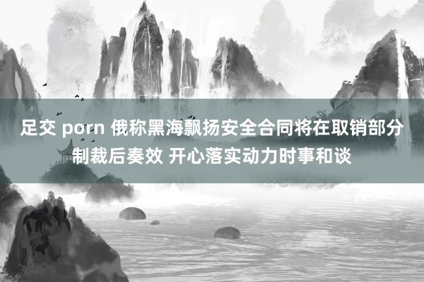 足交 porn 俄称黑海飘扬安全合同将在取销部分制裁后奏效 开心落实动力时事和谈