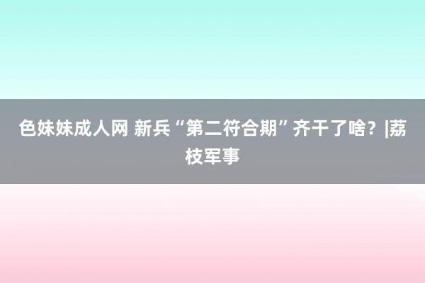 色妹妹成人网 新兵“第二符合期”齐干了啥？|荔枝军事