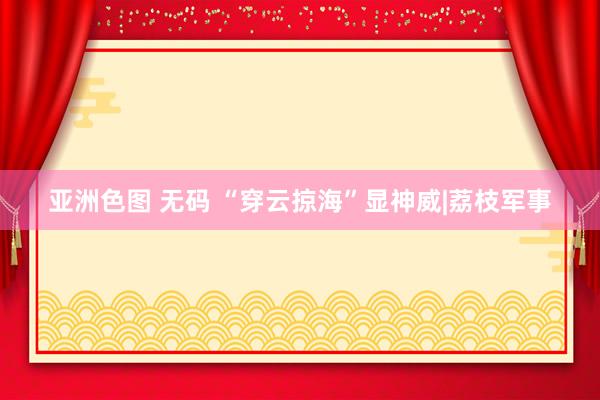 亚洲色图 无码 “穿云掠海”显神威|荔枝军事