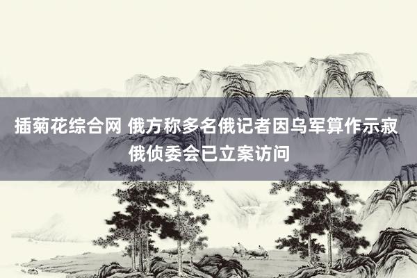 插菊花综合网 俄方称多名俄记者因乌军算作示寂 俄侦委会已立案访问