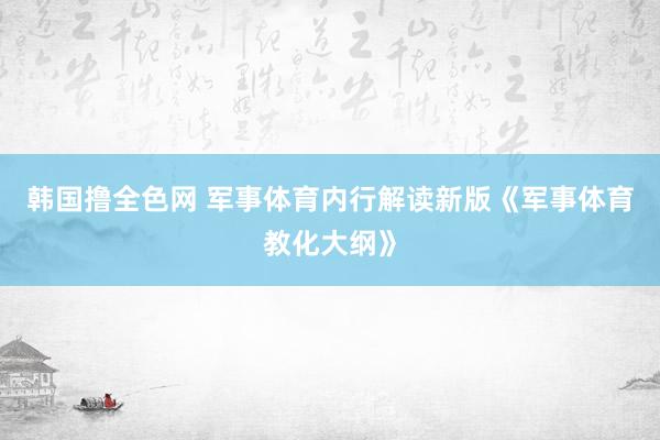 韩国撸全色网 军事体育内行解读新版《军事体育教化大纲》