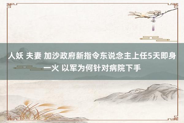 人妖 夫妻 加沙政府新指令东说念主上任5天即身一火 以军为何针对病院下手