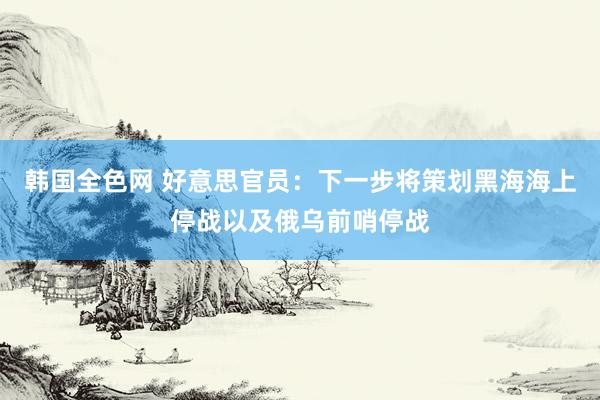 韩国全色网 好意思官员：下一步将策划黑海海上停战以及俄乌前哨停战