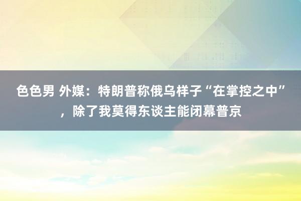 色色男 外媒：特朗普称俄乌样子“在掌控之中”，除了我莫得东谈主能闭幕普京