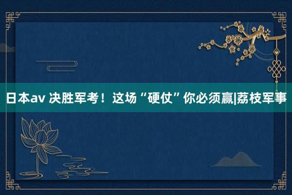 日本av 决胜军考！这场“硬仗”你必须赢|荔枝军事