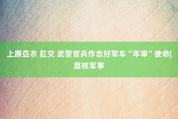 上原亞衣 肛交 武警官兵作念好军车“年审”使命|荔枝军事
