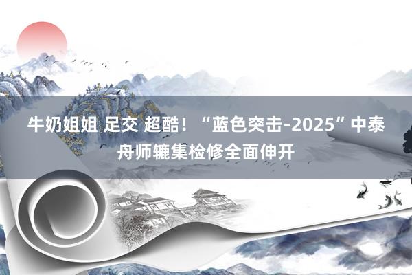 牛奶姐姐 足交 超酷！“蓝色突击-2025”中泰舟师辘集检修全面伸开