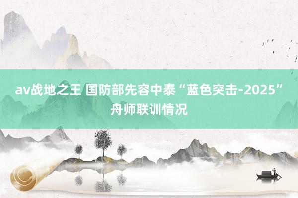 av战地之王 国防部先容中泰“蓝色突击-2025”舟师联训情况