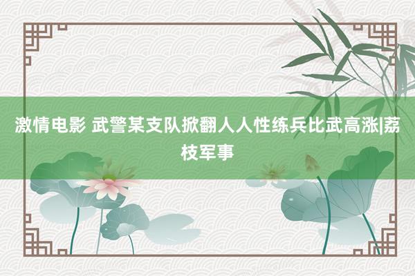 激情电影 武警某支队掀翻人人性练兵比武高涨|荔枝军事