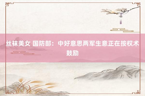 丝袜美女 国防部：中好意思两军生意正在按权术鼓励