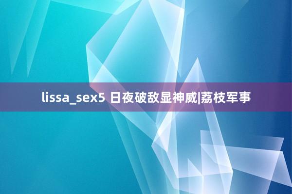 lissa_sex5 日夜破敌显神威|荔枝军事