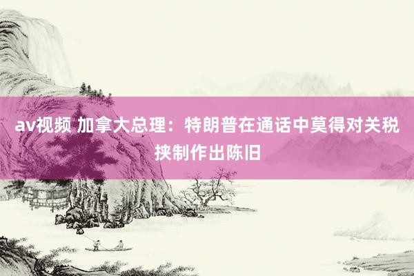 av视频 加拿大总理：特朗普在通话中莫得对关税挟制作出陈旧