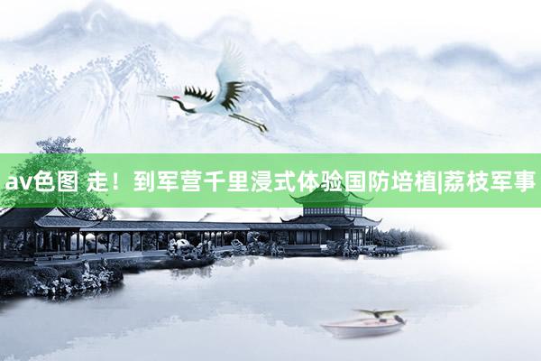 av色图 走！到军营千里浸式体验国防培植|荔枝军事
