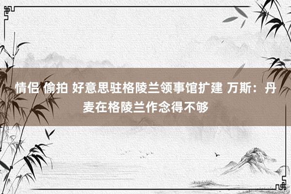 情侣 偷拍 好意思驻格陵兰领事馆扩建 万斯：丹麦在格陵兰作念得不够