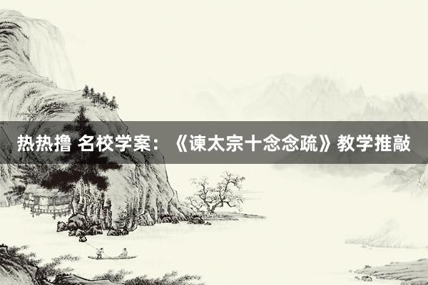 热热撸 名校学案：《谏太宗十念念疏》教学推敲