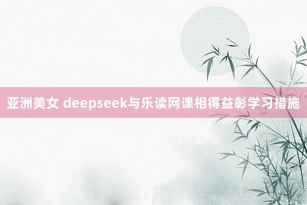 亚洲美女 deepseek与乐读网课相得益彰学习措施