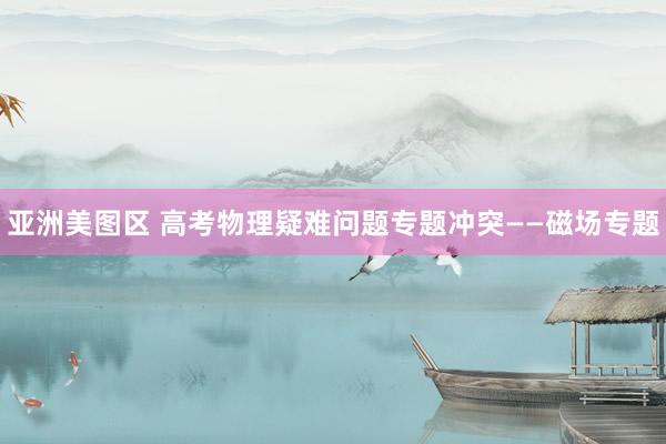 亚洲美图区 高考物理疑难问题专题冲突——磁场专题