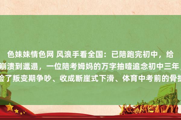 色妹妹情色网 风浪手看全国:已陪跑完初中,给寰球的几点无情 ——从崩溃到邋遢,一位陪考姆妈的万字抽噎追念初中三年,我陪孩子经验了叛变期争吵、收成断崖式下滑、体育中考前的骨折未必,最终逆袭考入重心高中。这段陪...